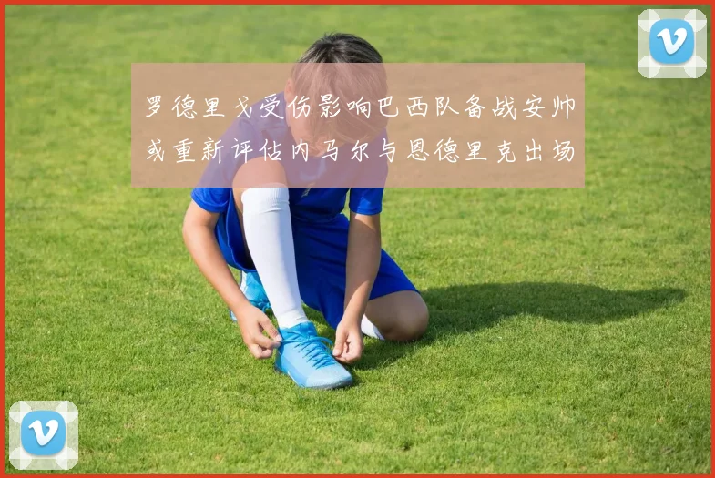 罗德里戈受伤影响巴西队备战安帅或重新评估内马尔与恩德里克出场计划