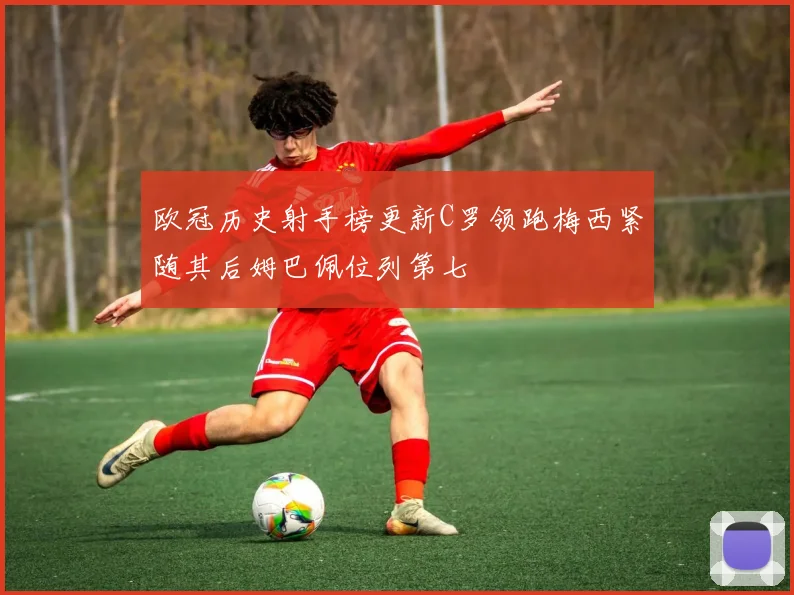 欧冠历史射手榜更新C罗领跑梅西紧随其后姆巴佩位列第七