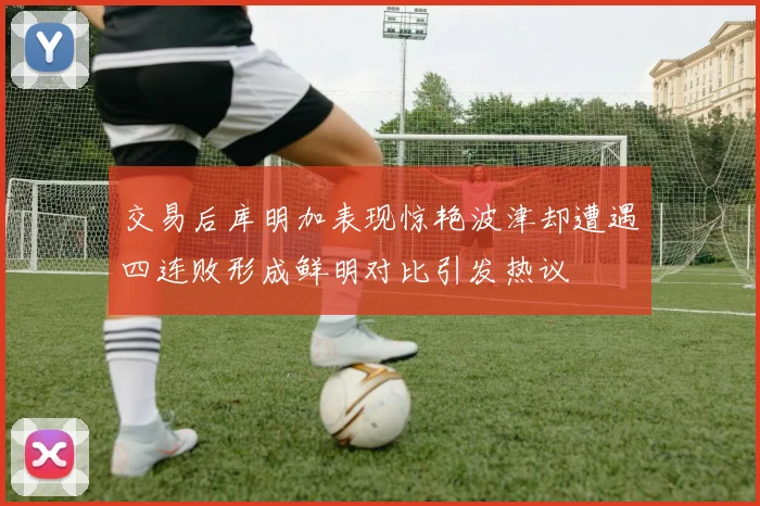 交易后库明加表现惊艳波津却遭遇四连败形成鲜明对比引发热议