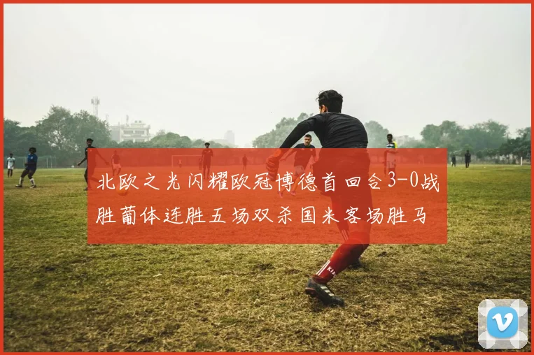 北欧之光闪耀欧冠博德首回合3-0战胜葡体连胜五场双杀国米客场胜马竞